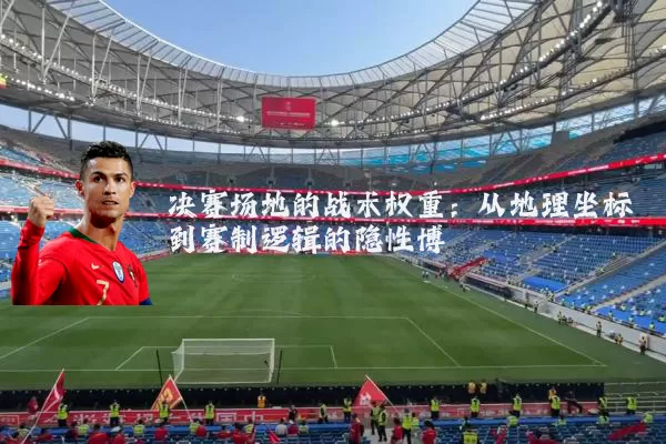 决赛场地的战术权重:从地理坐标到赛制逻辑的隐性博弈