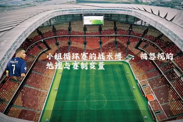 小组循环赛的战术博弈:被忽视的地理与赛制变量